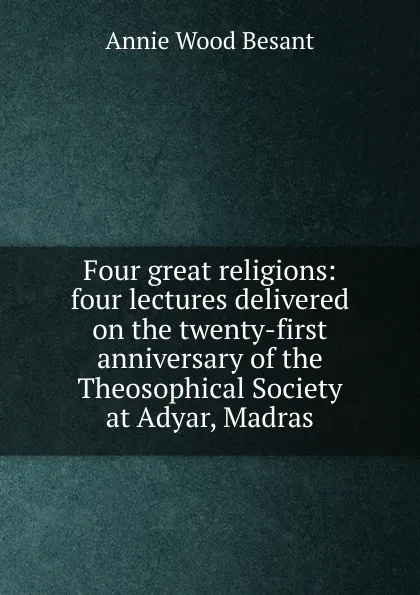 Обложка книги Four great religions: four lectures delivered on the twenty-first anniversary of the Theosophical Society at Adyar, Madras, Annie Wood Besant