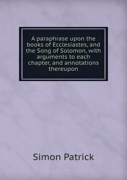 Обложка книги A paraphrase upon the books of Ecclesiastes, and the Song of Solomon, with arguments to each chapter, and annotations thereupon, Simon Patrick