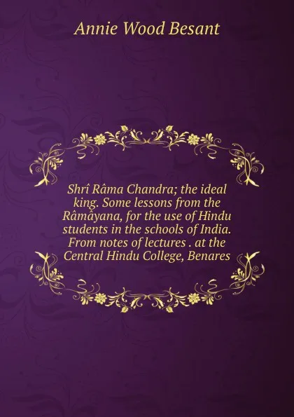 Обложка книги Shri Rama Chandra; the ideal king. Some lessons from the Ramayana, for the use of Hindu students in the schools of India. From notes of lectures . at the Central Hindu College, Benares, Annie Wood Besant