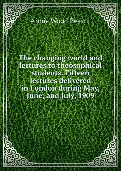 Обложка книги The changing world and lectures to theosophical students. Fifteen lectures delivered in London during May, June, and July, 1909, Annie Wood Besant