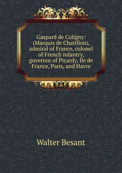 Обложка книги Gaspard de Coligny: (Marquis de Chatillon), admiral of France, colonel of French infantry, governor of Picardy, Ile de France, Paris, and Havre, Walter Besant