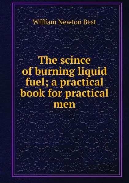 Обложка книги The scince of burning liquid fuel; a practical book for practical men, William Newton Best