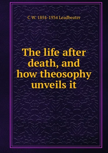 Обложка книги The life after death, and how theosophy unveils it, C W. 1854-1934 Leadbeater