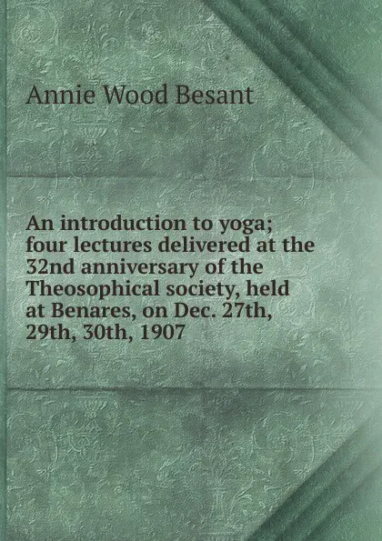 Обложка книги An introduction to yoga; four lectures delivered at the 32nd anniversary of the Theosophical society, held at Benares, on Dec. 27th, 29th, 30th, 1907, Annie Wood Besant