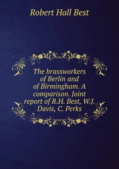 Обложка книги The brassworkers of Berlin and of Birmingham. A comparison. Joint report of R.H. Best, W.J. Davis, C. Perks, Robert Hall Best