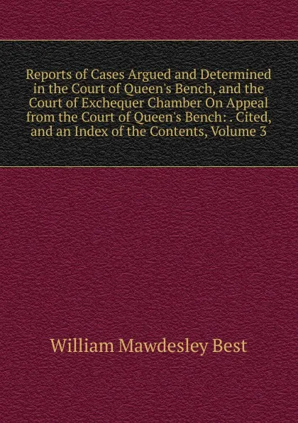 Обложка книги Reports of Cases Argued and Determined in the Court of Queen.s Bench, and the Court of Exchequer Chamber On Appeal from the Court of Queen.s Bench: . Cited, and an Index of the Contents, Volume 3, William Mawdesley Best