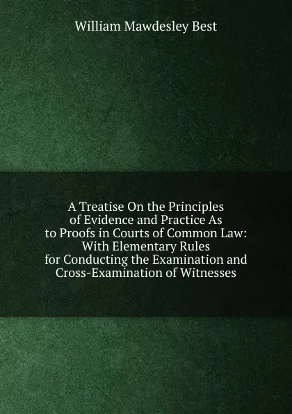 Обложка книги A Treatise On the Principles of Evidence and Practice As to Proofs in Courts of Common Law: With Elementary Rules for Conducting the Examination and Cross-Examination of Witnesses, William Mawdesley Best