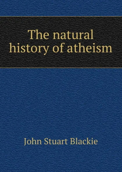 Обложка книги The natural history of atheism, John Stuart Blackie