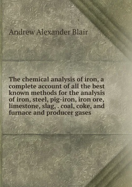 Обложка книги The chemical analysis of iron, a complete account of all the best known methods for the analysis of iron, steel, pig-iron, iron ore, limestone, slag, . coal, coke, and furnace and producer gases, Andrew Alexander Blair