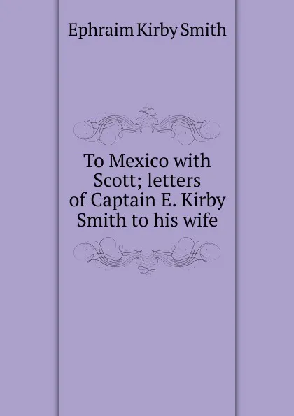 Обложка книги To Mexico with Scott; letters of Captain E. Kirby Smith to his wife, Ephraim Kirby Smith