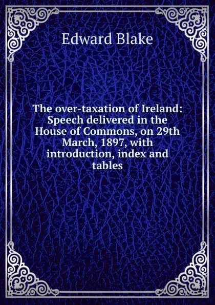 Обложка книги The over-taxation of Ireland: Speech delivered in the House of Commons, on 29th March, 1897, with introduction, index and tables, Edward Blake