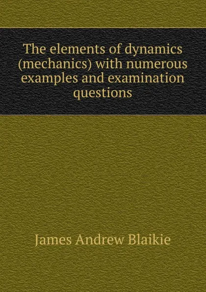 Обложка книги The elements of dynamics (mechanics) with numerous examples and examination questions, James Andrew Blaikie