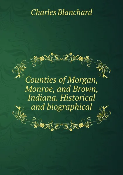 Обложка книги Counties of Morgan, Monroe, and Brown, Indiana. Historical and biographical, Charles Blanchard