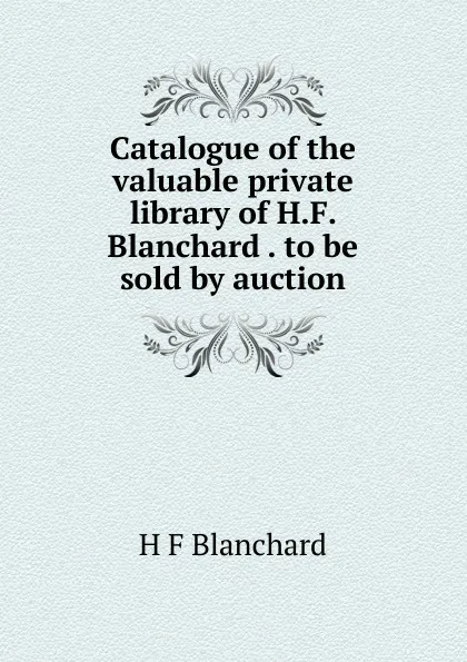Обложка книги Catalogue of the valuable private library of H.F. Blanchard . to be sold by auction, H F Blanchard