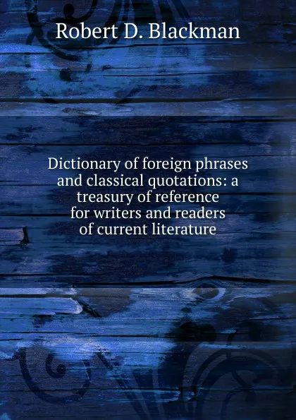 Обложка книги Dictionary of foreign phrases and classical quotations: a treasury of reference for writers and readers of current literature, Robert D. Blackman