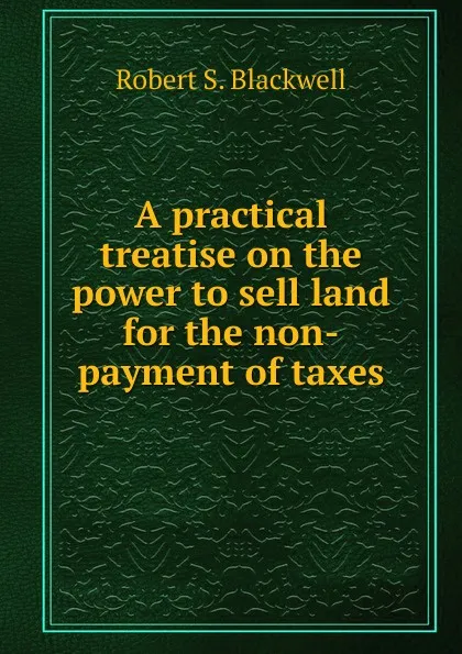 Обложка книги A practical treatise on the power to sell land for the non-payment of taxes, Robert S. Blackwell