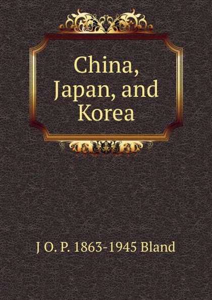 Обложка книги China, Japan, and Korea, J O. P. 1863-1945 Bland