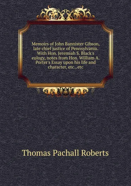 Обложка книги Memoirs of John Bannister Gibson, late chief justice of Pennsylvania. With Hon. Jeremiah S. Black.s eulogy, notes from Hon. William A. Porter.s Essay upon his life and character, etc., etc, Thomas Pachall Roberts