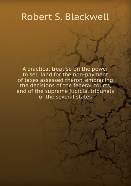 Обложка книги A practical treatise on the power to sell land for the non-payment of taxes assessed theron, embracing the decisions of the federal courts, and of the supreme judicial tribunals of the several states, Robert S. Blackwell