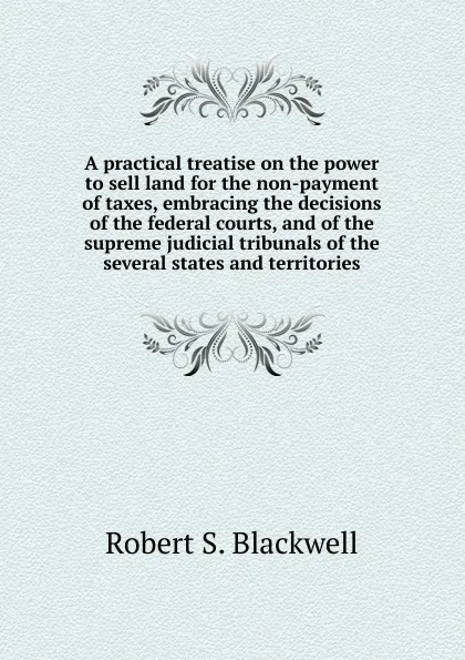 Обложка книги A practical treatise on the power to sell land for the non-payment of taxes, embracing the decisions of the federal courts, and of the supreme judicial tribunals of the several states and territories, Robert S. Blackwell