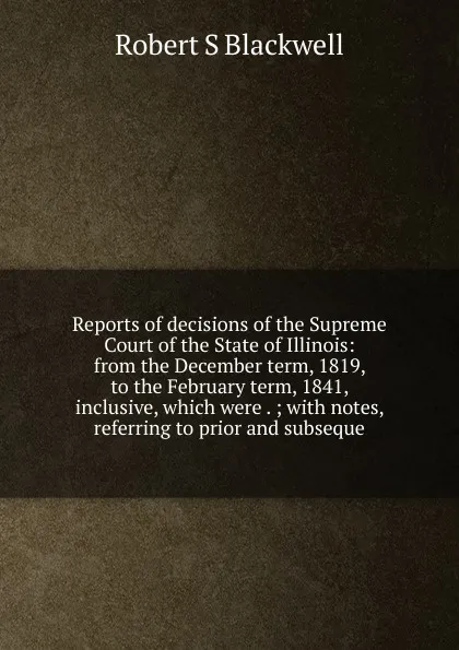 Обложка книги Reports of decisions of the Supreme Court of the State of Illinois: from the December term, 1819, to the February term, 1841, inclusive, which were . ; with notes, referring to prior and subseque, Robert S Blackwell