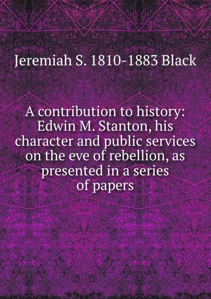 Обложка книги A contribution to history: Edwin M. Stanton, his character and public services on the eve of rebellion, as presented in a series of papers, Jeremiah S. 1810-1883 Black