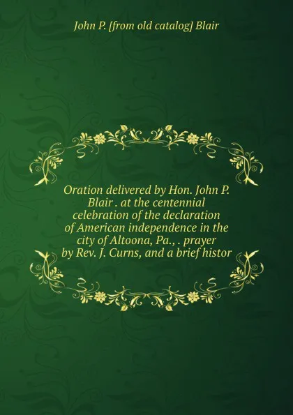 Обложка книги Oration delivered by Hon. John P. Blair . at the centennial celebration of the declaration of American independence in the city of Altoona, Pa., . prayer by Rev. J. Curns, and a brief histor, John P. [from old catalog] Blair