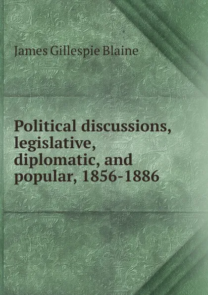 Обложка книги Political discussions, legislative, diplomatic, and popular, 1856-1886, James Gillespie Blaine