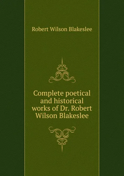 Обложка книги Complete poetical and historical works of Dr. Robert Wilson Blakeslee, Robert Wilson Blakeslee