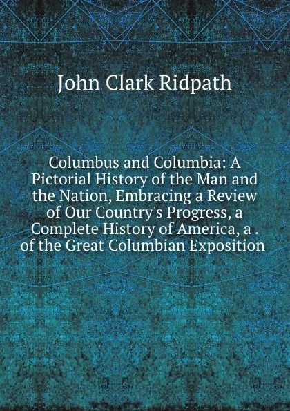 Обложка книги Columbus and Columbia: A Pictorial History of the Man and the Nation, Embracing a Review of Our Country.s Progress, a Complete History of America, a . of the Great Columbian Exposition ., John Clark Ridpath
