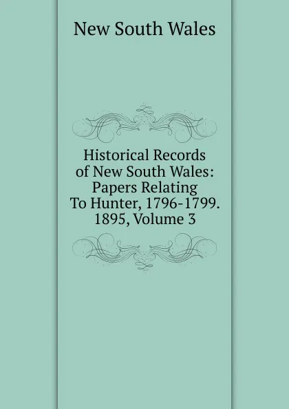 Обложка книги Historical Records of New South Wales: Papers Relating To Hunter, 1796-1799. 1895, Volume 3, New South Wales