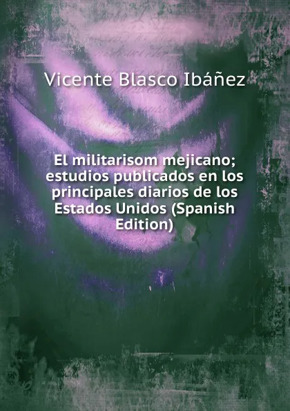 Обложка книги El militarisom mejicano; estudios publicados en los principales diarios de los Estados Unidos (Spanish Edition), Vicente Blasco Ibanez