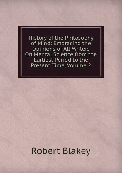 Обложка книги History of the Philosophy of Mind: Embracing the Opinions of All Writers On Mental Science from the Earliest Period to the Present Time, Volume 2, Robert Blakey