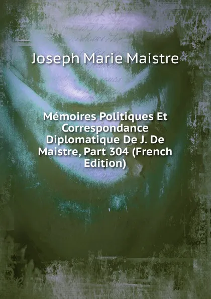 Обложка книги Memoires Politiques Et Correspondance Diplomatique De J. De Maistre, Part 304 (French Edition), Joseph Marie Maistre