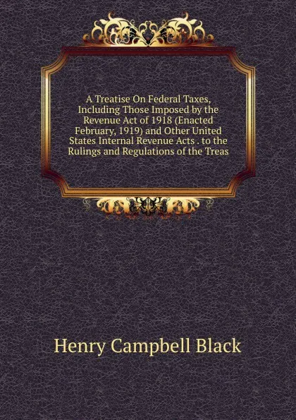 Обложка книги A Treatise On Federal Taxes, Including Those Imposed by the Revenue Act of 1918 (Enacted February, 1919) and Other United States Internal Revenue Acts . to the Rulings and Regulations of the Treas, Henry Campbell Black