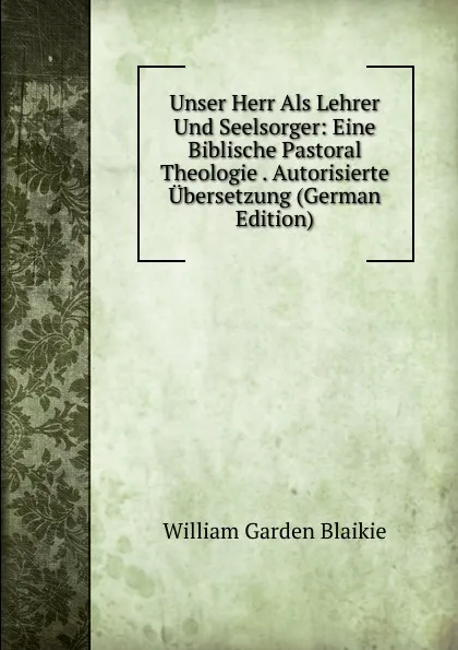Обложка книги Unser Herr Als Lehrer Und Seelsorger: Eine Biblische Pastoral Theologie . Autorisierte Ubersetzung (German Edition), William Garden Blaikie