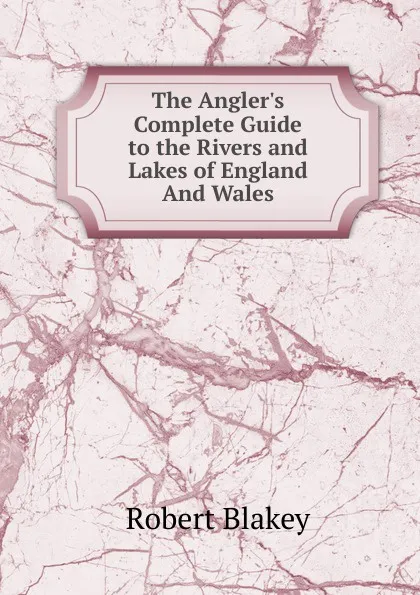 Обложка книги The Angler.s Complete Guide to the Rivers and Lakes of England And Wales., Robert Blakey