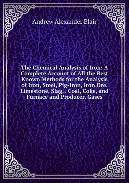 Обложка книги The Chemical Analysis of Iron: A Complete Account of All the Best Known Methods for the Analysis of Iron, Steel, Pig-Iron, Iron Ore, Limestone, Slag, . Coal, Coke, and Furnace and Producer, Gases, Andrew Alexander Blair