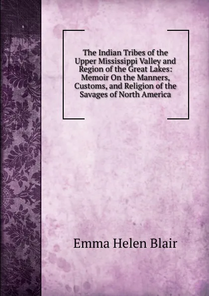 Обложка книги The Indian Tribes of the Upper Mississippi Valley and Region of the Great Lakes: Memoir On the Manners, Customs, and Religion of the Savages of North America, Blair Emma Helen
