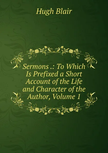 Обложка книги Sermons .: To Which Is Prefixed a Short Account of the Life and Character of the Author, Volume 1, Hugh Blair