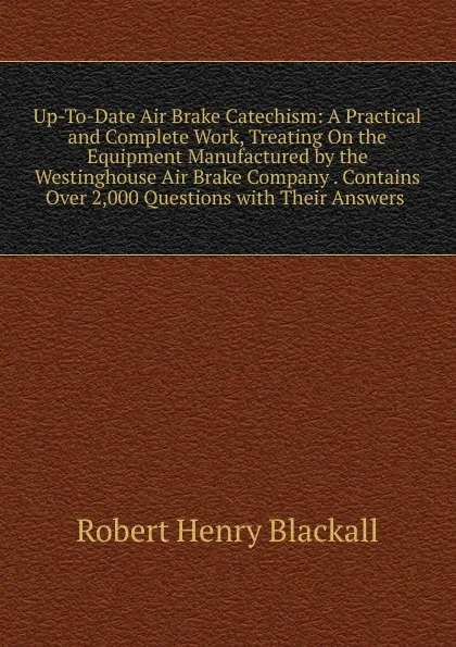 Обложка книги Up-To-Date Air Brake Catechism: A Practical and Complete Work, Treating On the Equipment Manufactured by the Westinghouse Air Brake Company . Contains Over 2,000 Questions with Their Answers ., Robert Henry Blackall