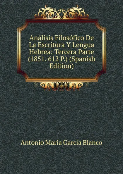 Обложка книги Analisis Filosofico De La Escritura Y Lengua Hebrea: Tercera Parte (1851. 612 P.) (Spanish Edition), Antonio María García Blanco