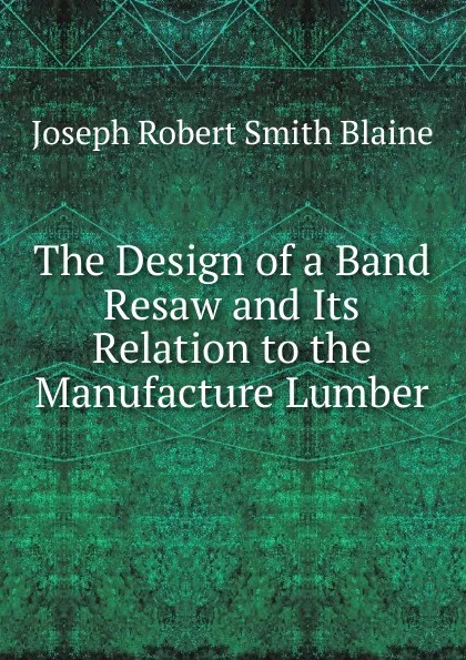 Обложка книги The Design of a Band Resaw and Its Relation to the Manufacture Lumber, Joseph Robert Smith Blaine