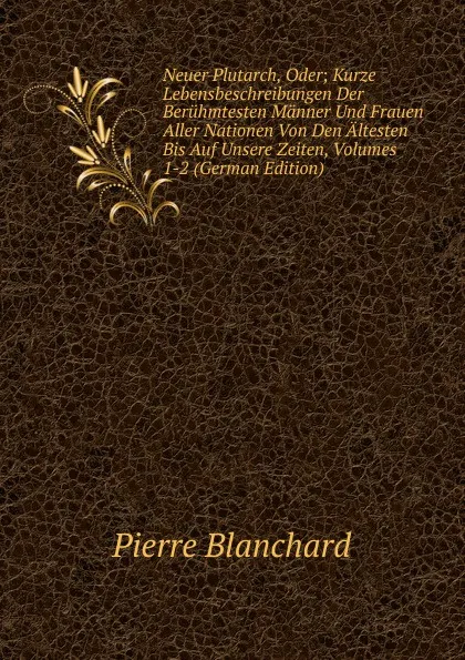 Обложка книги Neuer Plutarch, Oder; Kurze Lebensbeschreibungen Der Beruhmtesten Manner Und Frauen Aller Nationen Von Den Altesten Bis Auf Unsere Zeiten, Volumes 1-2 (German Edition), Pierre Blanchard