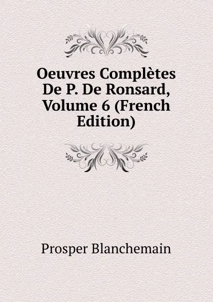 Обложка книги Oeuvres Completes De P. De Ronsard, Volume 6 (French Edition), Prosper Blanchemain