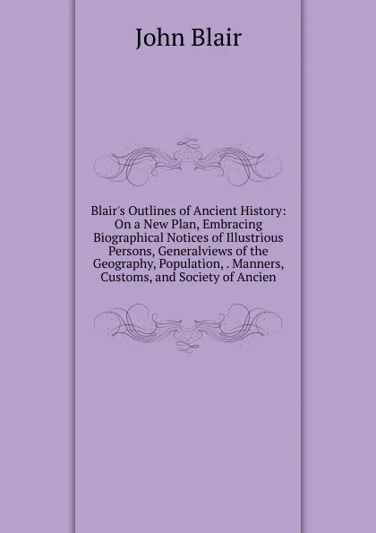 Обложка книги Blair.s Outlines of Ancient History: On a New Plan, Embracing Biographical Notices of Illustrious Persons, Generalviews of the Geography, Population, . Manners, Customs, and Society of Ancien, John Blair