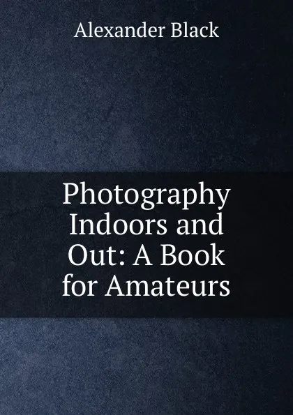 Обложка книги Photography Indoors and Out: A Book for Amateurs, Alexander Black