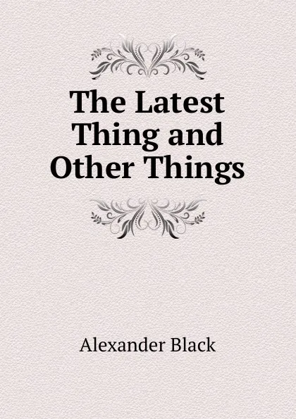 Обложка книги The Latest Thing and Other Things, Alexander Black