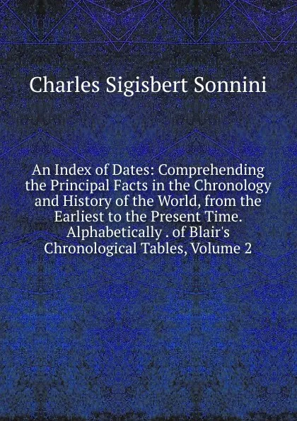 Обложка книги An Index of Dates: Comprehending the Principal Facts in the Chronology and History of the World, from the Earliest to the Present Time. Alphabetically . of Blair.s Chronological Tables, Volume 2, Charles Sigisbert Sonnini