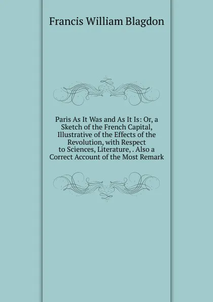 Обложка книги Paris As It Was and As It Is: Or, a Sketch of the French Capital, Illustrative of the Effects of the Revolution, with Respect to Sciences, Literature, . Also a Correct Account of the Most Remark, Francis William Blagdon